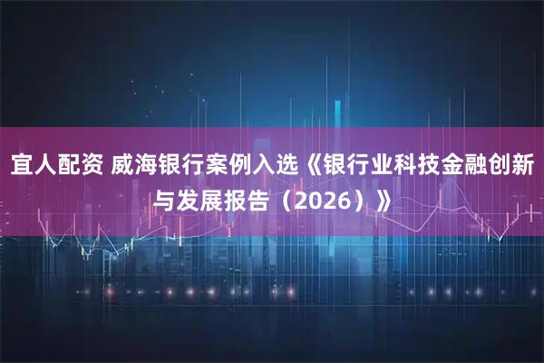 宜人配资 威海银行案例入选《银行业科技金融创新与发展报告（2026）》