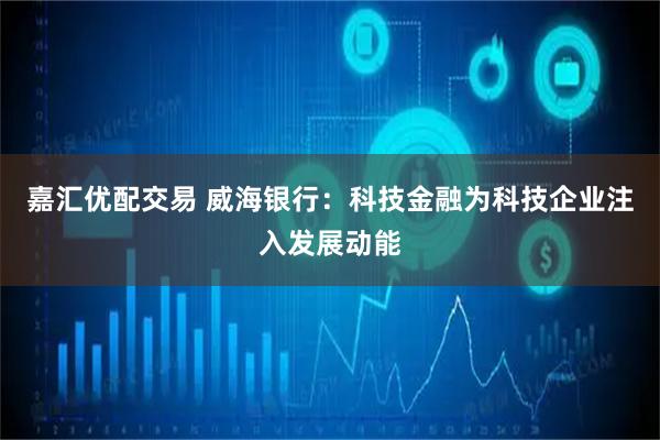 嘉汇优配交易 威海银行：科技金融为科技企业注入发展动能