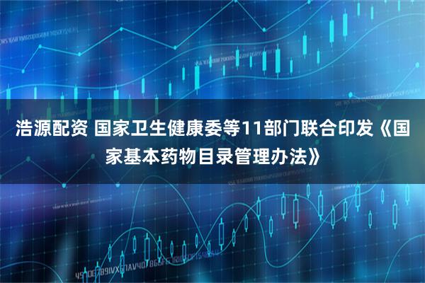浩源配资 国家卫生健康委等11部门联合印发《国家基本药物目录管理办法》